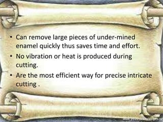 • Can remove large pieces of under-mined
enamel quickly thus saves time and effort.
• No vibration or heat is produced during
cutting.
• Are the most efficient way for precise intricate
cutting .
 