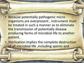 • Because potentially pathogenic micro-
organisms are everpresent , instrument must
be treated in such a manner as to eliminate
the transmission of potentially disease
producing forms of microbial life to another
patient.
• Sterlization implies the complete destruction
of all microbial life ,including spores and
resistant viruses .
 