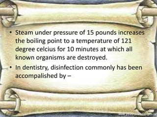 • Steam under pressure of 15 pounds increases
the boiling point to a temperature of 121
degree celcius for 10 minutes at which all
known organisms are destroyed.
• In dentistry, disinfection commonly has been
accompalished by –
 