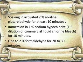 • Soaking in activated 2 % alkaline
glutareldehyde for atleast 10 minutes .
• Immersion in 1 % sodium hypochlorite (1.5
dilution of commercial liquid chlorine bleach)
for 10 minutes.
• One to 2 % formaldehyde for 20 to 30
minutes.
 