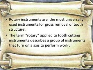 • Rotary instruments are the most universally
used instruments for gross removal of tooth
structure .
• The term “rotary” applied to tooth cutting
instruments describes a group of instruments
that turn on a axis to perform work .
 