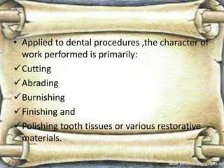 • Applied to dental procedures ,the character of
work performed is primarily:
Cutting
Abrading
Burnishing
Finishing and
Polishing tooth tissues or various restorative
materials.
 