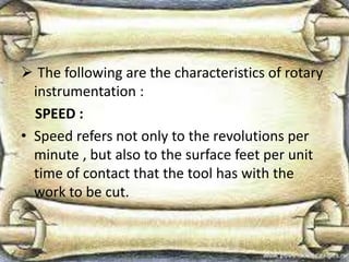  The following are the characteristics of rotary
instrumentation :
SPEED :
• Speed refers not only to the revolutions per
minute , but also to the surface feet per unit
time of contact that the tool has with the
work to be cut.
 