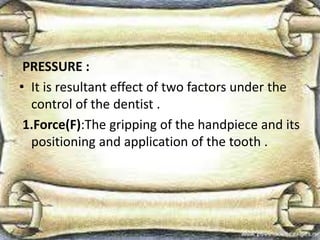 PRESSURE :
• It is resultant effect of two factors under the
control of the dentist .
1.Force(F):The gripping of the handpiece and its
positioning and application of the tooth .
 