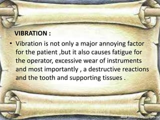 VIBRATION :
• Vibration is not only a major annoying factor
for the patient ,but it also causes fatigue for
the operator, excessive wear of instruments
and most importantly , a destructive reactions
and the tooth and supporting tissues .
 
