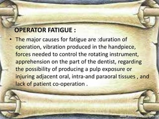 OPERATOR FATIGUE :
• The major causes for fatigue are :duration of
operation, vibration produced in the handpiece,
forces needed to control the rotating instrument,
apprehension on the part of the dentist, regarding
the possibility of producing a pulp exposure or
injuring adjacent oral, intra-and paraoral tissues , and
lack of patient co-operation .
 
