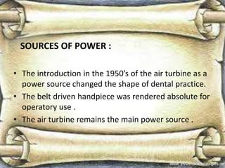 SOURCES OF POWER :
• The introduction in the 1950’s of the air turbine as a
power source changed the shape of dental practice.
• The belt driven handpiece was rendered absolute for
operatory use .
• The air turbine remains the main power source .
 