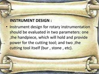 INSTRUMENT DESIGN :
• Instrument design for rotary instrumentation
should be evaluated in two parameters: one
,the handpiece, which will hold and provide
power for the cutting tool; and two ,the
cutting tool itself (bur , stone , etc).
 
