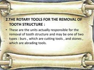 2.THE ROTARY TOOLS FOR THE REMOVAL OF
TOOTH STRUCTURE :
• These are the units actually responsible for the
removal of tooth structure and may be one of two
types : burs , which are cutting tools , and stones ,
which are abrading tools.
 