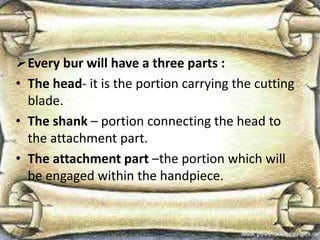 Every bur will have a three parts :
• The head- it is the portion carrying the cutting
blade.
• The shank – portion connecting the head to
the attachment part.
• The attachment part –the portion which will
be engaged within the handpiece.
 