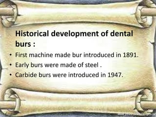 Historical development of dental
burs :
• First machine made bur introduced in 1891.
• Early burs were made of steel .
• Carbide burs were introduced in 1947.
 