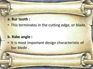 a. Bur tooth :
• This terminates in the cutting edge, or blade.
b. Rake angle :
• It is most important design characteristic of
bur blade .
 