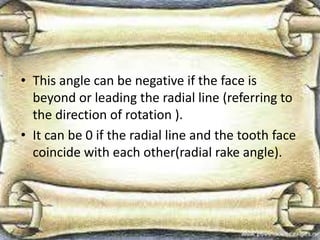 • This angle can be negative if the face is
beyond or leading the radial line (referring to
the direction of rotation ).
• It can be 0 if the radial line and the tooth face
coincide with each other(radial rake angle).
 