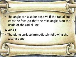 • The angle can also be positive if the radial line
leads the face ,so that the rake angle is on the
inside of the radial line .
c. Land :
• The plane surface immediately following the
cutting edge.
 