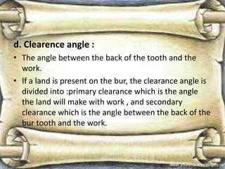 d. Clearence angle :
• The angle between the back of the tooth and the
work.
• If a land is present on the bur, the clearance angle is
divided into :primary clearance which is the angle
the land will make with work , and secondary
clearance which is the angle between the back of the
bur tooth and the work.
 