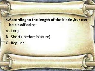 4.According to the length of the blade ,bur can
be classified as :
A . Long
B . Short ( pedominiature)
C . Regular
 