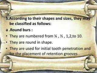 5.According to their shapes and sizes, they may
be classified as follows:
a .Round burs :
• They are numbered from ¼ , ½ , 1,2,to 10.
• They are round in shape.
• They are used for initial tooth penetration and
for the placement of retention grooves .
 