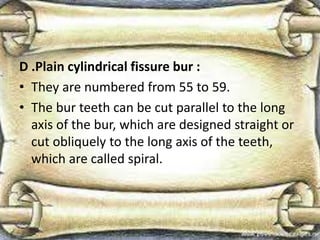 D .Plain cylindrical fissure bur :
• They are numbered from 55 to 59.
• The bur teeth can be cut parallel to the long
axis of the bur, which are designed straight or
cut obliquely to the long axis of the teeth,
which are called spiral.
 