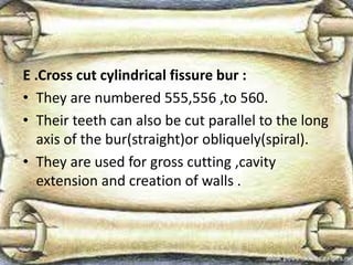 E .Cross cut cylindrical fissure bur :
• They are numbered 555,556 ,to 560.
• Their teeth can also be cut parallel to the long
axis of the bur(straight)or obliquely(spiral).
• They are used for gross cutting ,cavity
extension and creation of walls .
 