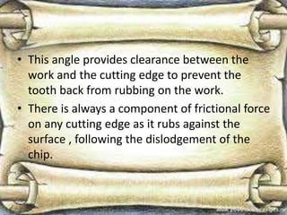 • This angle provides clearance between the
work and the cutting edge to prevent the
tooth back from rubbing on the work.
• There is always a component of frictional force
on any cutting edge as it rubs against the
surface , following the dislodgement of the
chip.
 