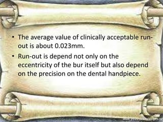 • The average value of clinically acceptable run-
out is about 0.023mm.
• Run-out is depend not only on the
eccentricity of the bur itself but also depend
on the precision on the dental handpiece.
 