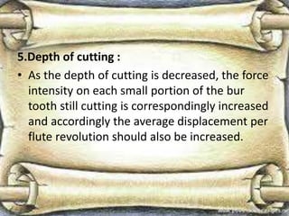 5.Depth of cutting :
• As the depth of cutting is decreased, the force
intensity on each small portion of the bur
tooth still cutting is correspondingly increased
and accordingly the average displacement per
flute revolution should also be increased.
 