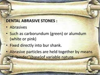 DENTAL ABRASIVE STONES :
• Abrasives
• Such as carborundum (green) or alumdum
(white or pink)
• Fixed directly into bur shank.
• Abrasive particles are held together by means
of “binder”(base)of variable nature.
 
