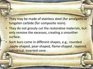 • They may be made of stainless steel (for amalgam) or
tungsten carbide (for composite resin).
• They do not grossly cut the restorative materials, but
only remove the excesses, creating a smoother
surface.
• Such burs come in different shapes, e.g,. rounded
,apple-shaped, pear-shaped, flame-shaped , tapered,
cylindrical, inverted cone .
•
 