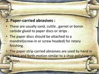 2. Paper-carried abrasives :
• These are usually sand, cuttle , garnet or boron
carbide glued to paper discs or strips .
• The paper discs should be attached to a
mandrel(screw-in or screw headed) for rotary
finishing.
• The paper strip carried abrasives are used by hand in
a back and forth motion similar to a shoe polishing
action.
 