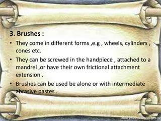 3. Brushes :
• They come in different forms ,e.g , wheels, cylinders ,
cones etc.
• They can be screwed in the handpiece , attached to a
mandrel ,or have their own frictional attachment
extension .
• Brushes can be used be alone or with intermediate
abrasive pastes .
 