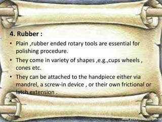 4. Rubber :
• Plain ,rubber ended rotary tools are essential for
polishing procedure.
• They come in variety of shapes ,e.g.,cups wheels ,
cones etc.
• They can be attached to the handpiece either via
mandrel, a screw-in device , or their own frictional or
latch extension .
•
 