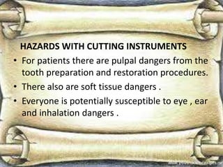 HAZARDS WITH CUTTING INSTRUMENTS
• For patients there are pulpal dangers from the
tooth preparation and restoration procedures.
• There also are soft tissue dangers .
• Everyone is potentially susceptible to eye , ear
and inhalation dangers .
 