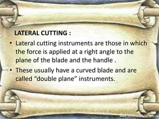 LATERAL CUTTING :
• Lateral cutting instruments are those in which
the force is applied at a right angle to the
plane of the blade and the handle .
• These usually have a curved blade and are
called “double plane” instruments.
 