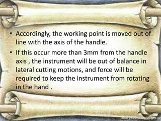 • Accordingly, the working point is moved out of
line with the axis of the handle.
• If this occur more than 3mm from the handle
axis , the instrument will be out of balance in
lateral cutting motions, and force will be
required to keep the instrument from rotating
in the hand .
 