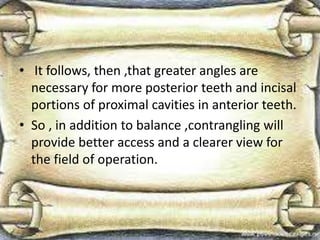 • It follows, then ,that greater angles are
necessary for more posterior teeth and incisal
portions of proximal cavities in anterior teeth.
• So , in addition to balance ,contrangling will
provide better access and a clearer view for
the field of operation.
 