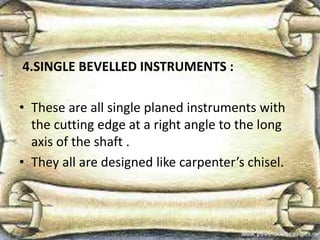 4.SINGLE BEVELLED INSTRUMENTS :
• These are all single planed instruments with
the cutting edge at a right angle to the long
axis of the shaft .
• They all are designed like carpenter’s chisel.
 