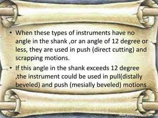 • When these types of instruments have no
angle in the shank ,or an angle of 12 degree or
less, they are used in push (direct cutting) and
scrapping motions.
• If this angle in the shank exceeds 12 degree
,the instrument could be used in pull(distally
beveled) and push (mesially beveled) motions
 