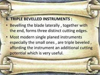 6. TRIPLE BEVELLED INSTRUMENTS :
• Bevelling the blade laterally , together with
the end, forms three distinct cutting edges.
• Most modern single planed instruments
especially the small ones , are triple beveled ,
affording the instrument an additional cutting
potential which is very useful.
 