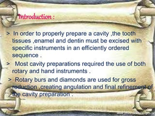 Introduction :
> In order to properly prepare a cavity ,the tooth
tissues ,enamel and dentin must be excised with
specific instruments in an efficiently ordered
sequence .
> Most cavity preparations required the use of both
rotary and hand instruments .
> Rotary burs and diamonds are used for gross
reduction ,creating angulation and final refinement of
the cavity preparation .
.
 