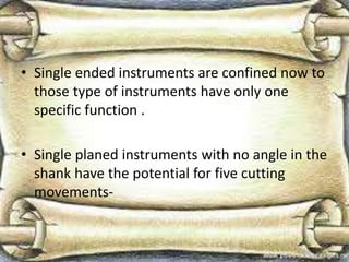 • Single ended instruments are confined now to
those type of instruments have only one
specific function .
• Single planed instruments with no angle in the
shank have the potential for five cutting
movements-
 
