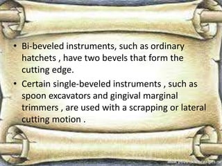 • Bi-beveled instruments, such as ordinary
hatchets , have two bevels that form the
cutting edge.
• Certain single-beveled instruments , such as
spoon excavators and gingival marginal
trimmers , are used with a scrapping or lateral
cutting motion .
 