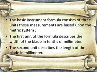 • The basic instrument formula consists of three
units those measurements are based upon the
metric system :
• The first unit of the formula describes the
width of the blade in tenths of millimeter.
• The second unit describes the length of the
blade in millimeter.
 