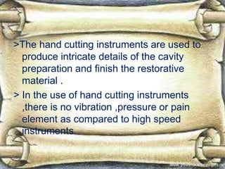 >The hand cutting instruments are used to
produce intricate details of the cavity
preparation and finish the restorative
material .
> In the use of hand cutting instruments
,there is no vibration ,pressure or pain
element as compared to high speed
instruments.
 
