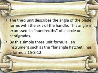 • The third unit describes the angle of the blade
forms with the axis of the handle. This angle is
expressed in “hundredths” of a circle or
centigrades.
• By this simple three unit formula , an
instrument such as the “binangle hatchet” has
a formula 15-8-12.
 