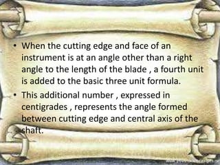 • When the cutting edge and face of an
instrument is at an angle other than a right
angle to the length of the blade , a fourth unit
is added to the basic three unit formula.
• This additional number , expressed in
centigrades , represents the angle formed
between cutting edge and central axis of the
shaft.
 