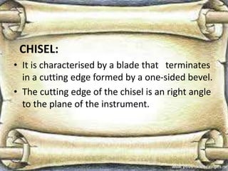 CHISEL:
• It is characterised by a blade that terminates
in a cutting edge formed by a one-sided bevel.
• The cutting edge of the chisel is an right angle
to the plane of the instrument.
 