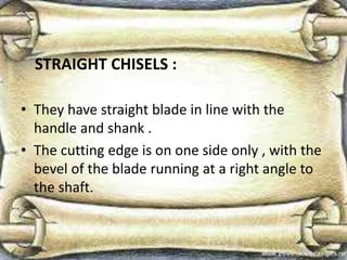 STRAIGHT CHISELS :
• They have straight blade in line with the
handle and shank .
• The cutting edge is on one side only , with the
bevel of the blade running at a right angle to
the shaft.
 