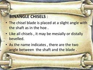 BINANGLE CHISELS :
• The chisel blade is placed at a slight angle with
the shaft as in the hoe .
• Like all chisels , it may be mesially or distally
bevelled.
• As the name indicates , there are the two
angle between the shaft and the blade .
 