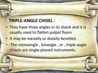TRIPLE-ANGLE CHISEL :
• They have three angles in its shank and it is
usually used to flatten pulpal floors .
• It may be mesially or distally bevelled .
• The monoangle , binangle , or , triple angle
chisels are single-planed instruments.
 