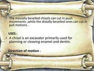 • The mesially bevelled chisels can cut in push
movements ,while the distally bevelled ones can cut in
pull motions .
USES :
• A chisel is an excavater primarily used for
planning or cleaving enamel and dentin.
Direction of motion :
• Push motion
 